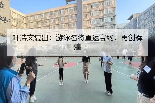 叶诗文复出：游泳名将重返赛场，再创辉煌
